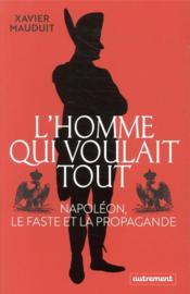 L'homme qui voulait tout : Napoléon, le faste et la propagande  - Xavier Mauduit 