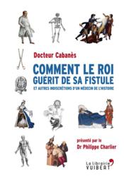 Comment le roi guérit de sa fistule ; et autres indiscrétions d'un médecin de l'histoire  - Augustin Cabanès 