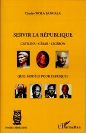 Servir la république ; Catilina, César, Cicéron, quel modèle pour l'Afrique ?  - Charles Wola Bangala 