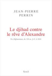 Le djihad contre le rêve d'Alexandre ; en Afghanistan, de 330 av. J.-C. à 2016  - Jean-Pierre Perrin 