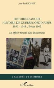 Histoire d'amour histoire de guerres ordinaires 1939-1945... Evian 1962 ; un officier français dans la tourmente  - Jean-Paul Fosset 