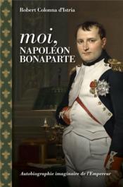 Moi, Napoléon Bonaparte : autobiographie imaginaire de l'empereur  - Robert Colonna d´Istria 